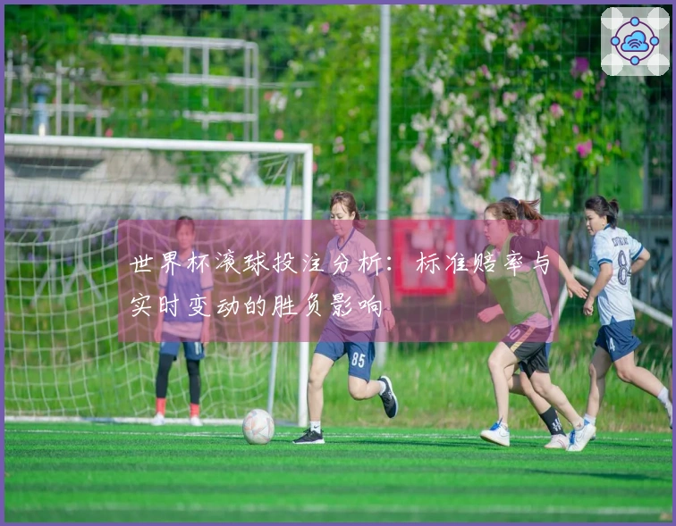 世界杯滚球投注分析：标准赔率与实时变动的胜负影响