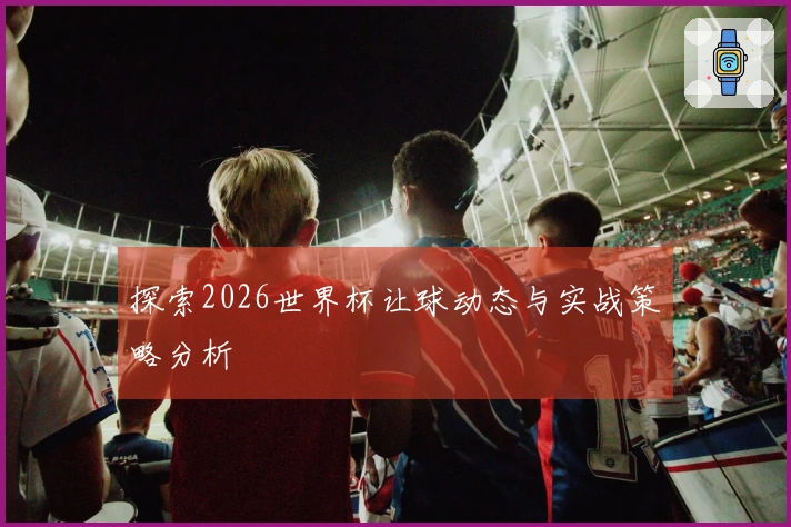 探索2026世界杯让球动态与实战策略分析