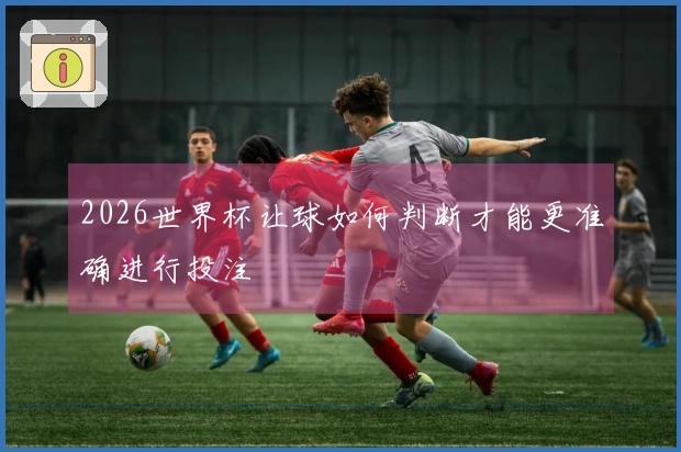 2026世界杯让球如何判断才能更准确进行投注