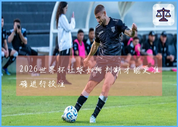 2026世界杯让球如何判断才能更准确进行投注