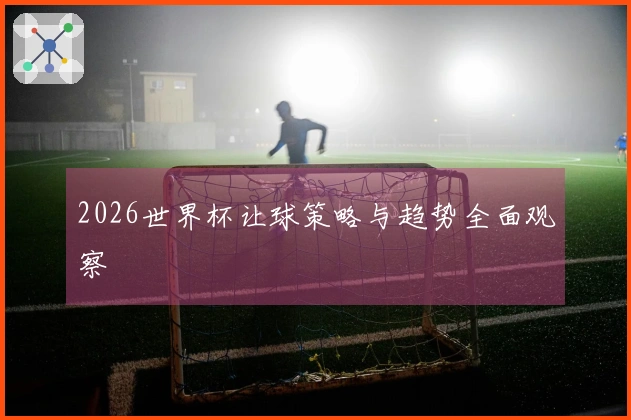 2026世界杯让球策略与趋势全面观察