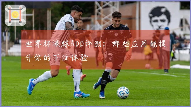世界杯滚球App评测：哪些应用能提升你的下注体验