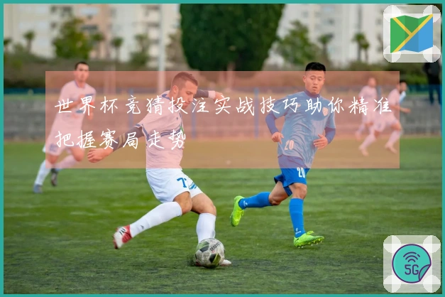 世界杯竞猜投注实战技巧助你精准把握赛局走势